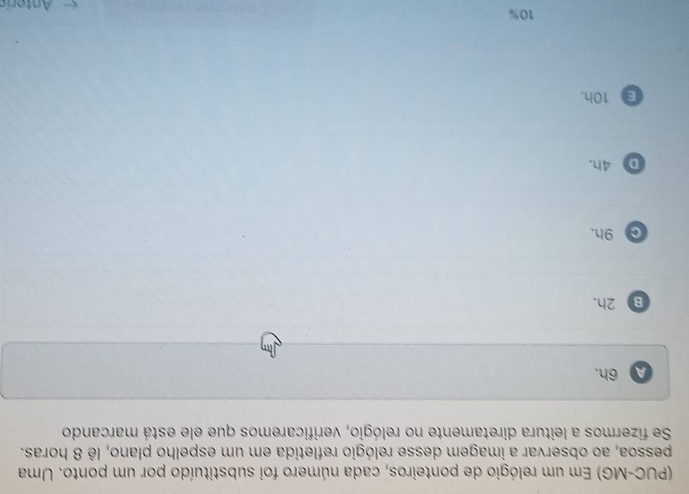 (PUC-MG) Em um relógio de ponteiros, cada número foi substituído por um ponto. Uma
pessoa, ao observar a imagem desse relógio refletida em um espelho plano, lê 8 horas.
Se fizermos a leitura diretamente no relógio, verificaremos que ele está marcando
A 6h.
B 2h.
C 9h.
D 4h.
E 10h.
10%
Antóric