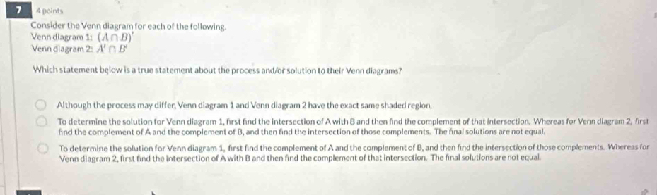 7 4 points
Consider the Venn diagram for each of the following.
Venn diagram 1: (A∩ B)'
Venn diagram 2: A'∩ B'
Which statement below is a true statement about the process and/or solution to their Venn diagrams?
Although the process may differ, Venn diagram 1 and Venn diagram 2 have the exact same shaded region.
To determine the solution for Venn diagram 1, first find the intersection of A with B and then find the complement of that intersection. Whereas for Venn diagram 2, first
find the complement of A and the complement of B, and then find the intersection of those complements. The final solutions are not equal.
To determine the solution for Venn diagram 1, first find the complement of A and the complement of B, and then find the intersection of those complements. Whereas for
Venn diagram 2, first find the intersection of A with B and then find the complement of that intersection. The final solutions are not equal.