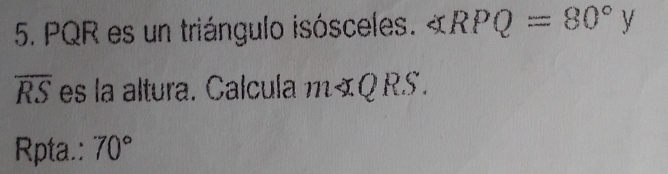 PQR es un triángulo isósceles. « RPQ=80°y
overline RS es la altura. Calcula m«Q RS. 
Rpta.: 70°