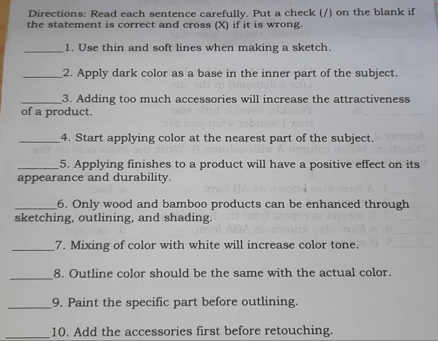 Directions: Read each sentence carefully. Put a check (/) on the blank if 
the statement is correct and cross (X) if it is wrong. 
_1. Use thin and soft lines when making a sketch. 
_2. Apply dark color as a base in the inner part of the subject. 
_3. Adding too much accessories will increase the attractiveness 
of a product. 
_4. Start applying color at the nearest part of the subject. 
_5. Applying finishes to a product will have a positive effect on its 
appearance and durability. 
_6. Only wood and bamboo products can be enhanced through 
sketching, outlining, and shading. 
_7. Mixing of color with white will increase color tone. 
_ 
8. Outline color should be the same with the actual color. 
_9. Paint the specific part before outlining. 
_10. Add the accessories first before retouching.