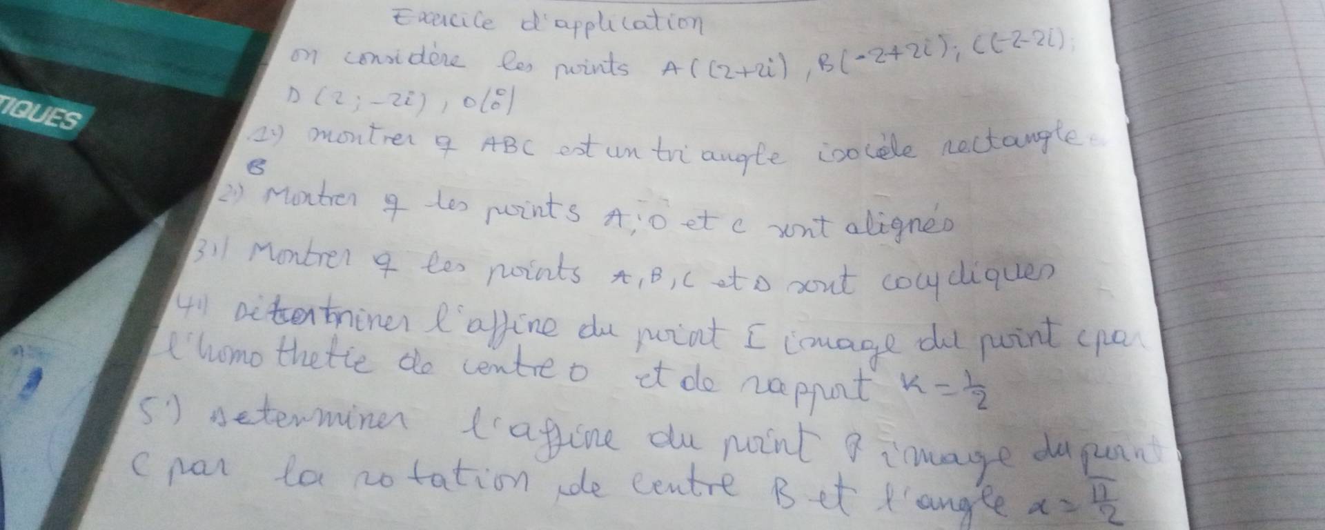 Exacice dapplication 
on considene les points A((2+2i), B(-2+2i), C(-2-2i), 
D (2;-2i), 0(0°)
2y montrer 9 ABC eot untriangle ioolele nectangle. 
B 
2) Montren 9 tes points A : o et c wnt aligneo 
B!1 Montrer 9 te noints x, B, c eto oout cocydiquen 
41 aitentniner I' afline du pint I image dt point cpa 
homo thetie do centreo it do nappnt k= 1/2 
() seterminer tafine du point 8 inmage dupuan 
c pan la notation de centre Bet angee x= π /2 