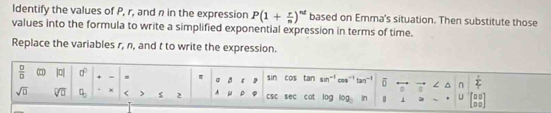 Identify the values of P, r, and n in the expression P(1+ r/n )^nt based on Emma's situation. Then substitute those 
values into the formula to write a simplified exponential expression in terms of time. 
Replace the variables r, n, and t to write the expression.
 □ /□   (0) |0| a^0 + - = π a ε sin cos tan sin^(-1) cos^(-1)tan^(-1) ō ∠ ^ n sumlimits _T
sqrt(□ ) sqrt[□](□ ) □ _□  × < > S 2 A μ 。 csc sec cat log log _□ ln | 1 U beginbmatrix 0&0 0&0endbmatrix