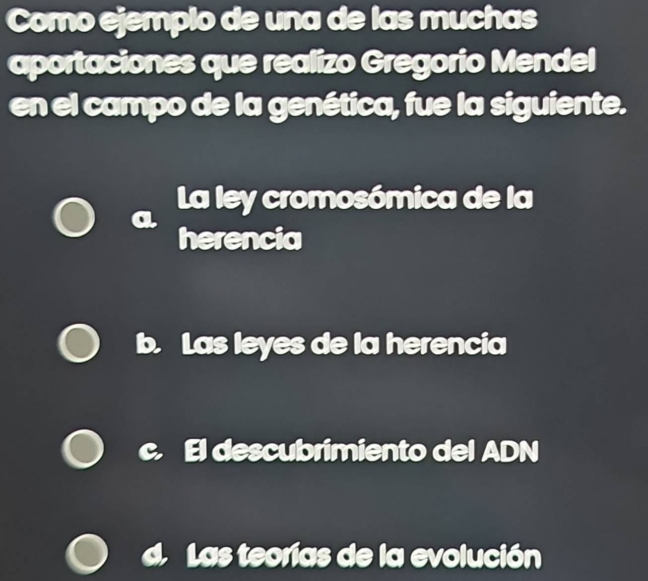 Como ejemplo de una de las muchas
aportaciones que realizo Gregorio Mendel
en el campo de la genética, fue la siguiente.
La ley cromosómica de la
herencia
Las leyes de la herencia
El descubrimiento del ADN
Las teorías de la evolución