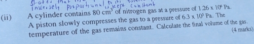 (ii) A cylinder contains 80cm^3 of nitrogen gas at a pressure of 1.26* 10^6Pa. 
A piston slowly compresses the gas to a pressure of 6.3* 10^5Pa.. The 
temperature of the gas remains constant. Calculate the final volume of the gas. 
(4 marks)