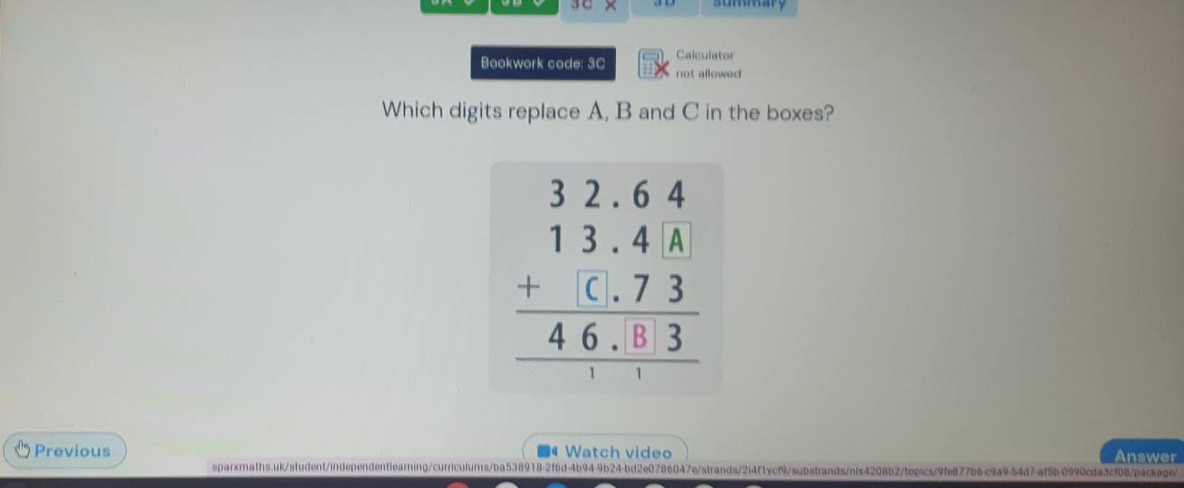 Calculator 
Bookwork code: 3C not allowed 
Which digits replace A, B and C in the boxes?
beginarrayr 32.64 13.4A +(.73 hline 46.03 hline endarray
Previous Watch video Answer 
sparxmaths.uk/student/independentlearning/curriculums/ba538918-2f6d-4b94-9b24-bd2e0786047e/strands/2i4f1ycf9/substrands/nix4208b2/topics/9fe877b6c9a9-54d7-af5b-0990cda3cf08/package/