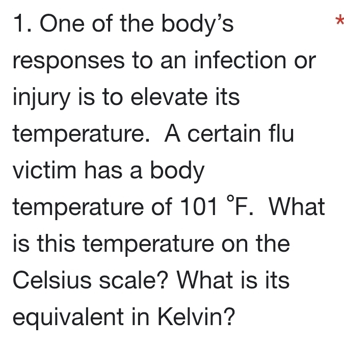 One of the body's 
* 
responses to an infection or 
injury is to elevate its 
temperature. A certain flu 
victim has a body 
temperature of 101°F. What 
is this temperature on the 
Celsius scale? What is its 
equivalent in Kelvin?