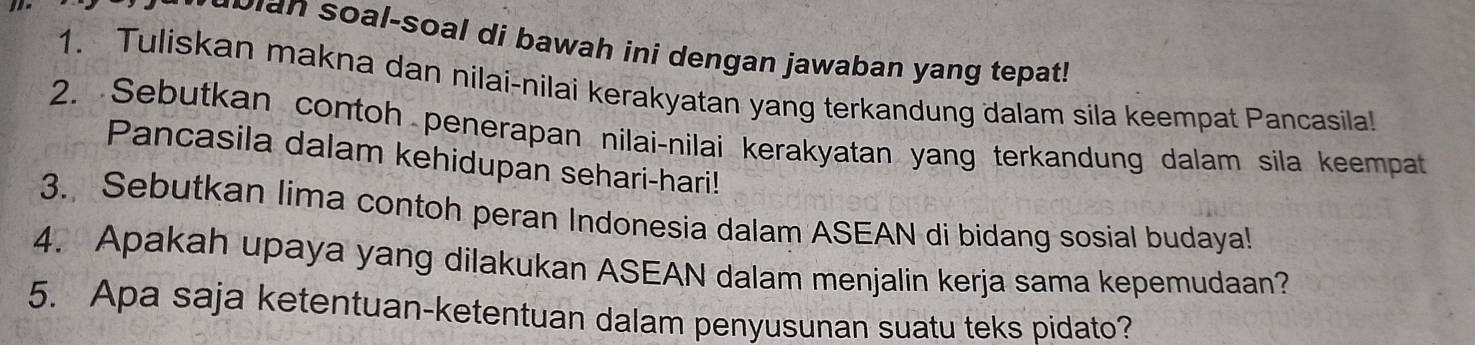 ao i n soal-soal di bawah ini dengan jawaban yang tepat! 
1. Tuliskan makna dan nilai-nilai kerakyatan yang terkandung dalam sila keempat Pancasila! 
2. Sebutkan contoh penerapan nilai-nilai kerakyatan yang terkandung dalam sila keempat 
Pancasila dalam kehidupan sehari-hari! 
3. Sebutkan lima contoh peran Indonesia dalam ASEAN di bidang sosial budaya! 
4. Apakah upaya yang dilakukan ASEAN dalam menjalin kerja sama kepemudaan? 
5. Apa saja ketentuan-ketentuan dalam penyusunan suatu teks pidato?