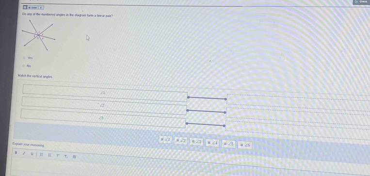 Chack

Do any of the numbered angles in the diagram form a linear pair?
o Yes
C No
Match the vertical angles.
/
# ∠ 1 ∠ 2 21; ∠5 ∠ 6
Explain your reasoning
B
T