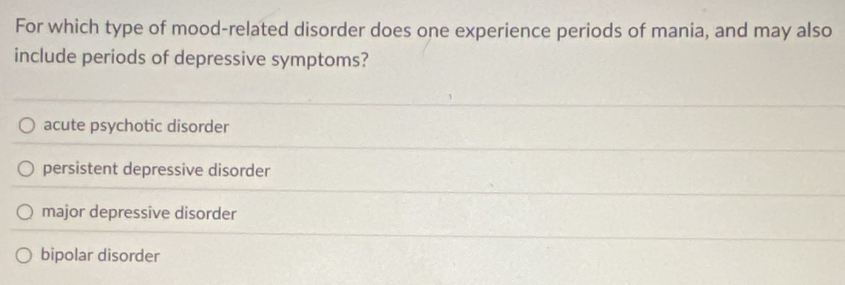 For which type of mood-related disorder does one experience periods of mania, and may also
include periods of depressive symptoms?
acute psychotic disorder
persistent depressive disorder
major depressive disorder
bipolar disorder