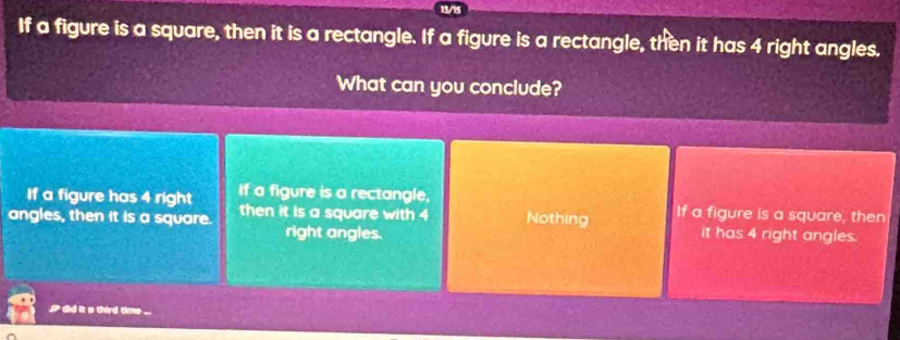 13/15
If a figure is a square, then it is a rectangle. If a figure is a rectangle, then it has 4 right angles.
What can you conclude?
If a figure has 4 right If a figure is a rectangle,
angles, then it is a square. then it is a square with 4 Nothing If a figure is a square, then
right angles. it has 4 right angles.
P did it a third time ...