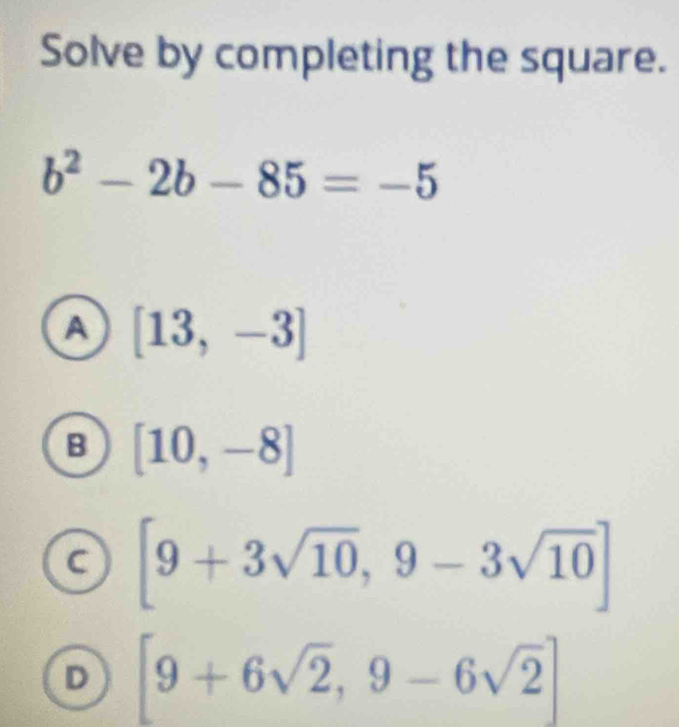 Solve by completing the square.
b^2-2b-85=-5
A [13,-3]
B [10,-8]
C [9+3sqrt(10),9-3sqrt(10)]
D [9+6sqrt(2),9-6sqrt(2)]