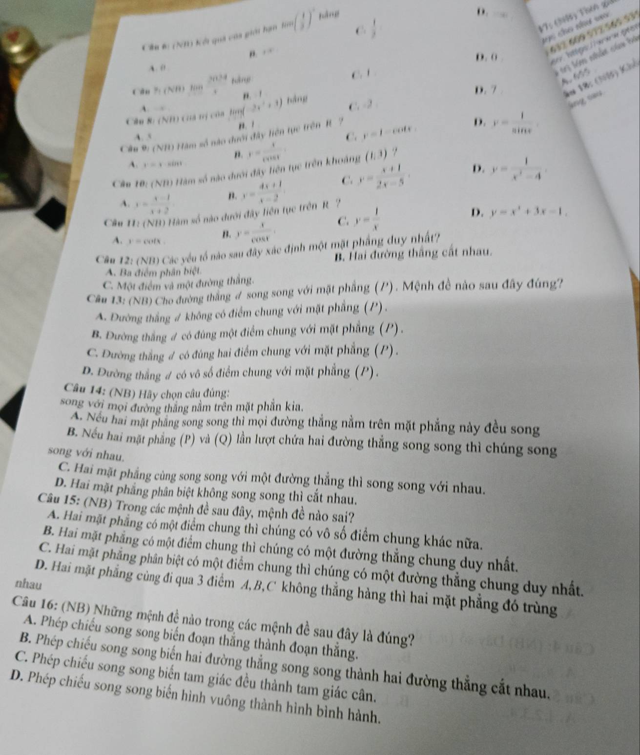 C.  1/3 
V: (399) Thên gii
Cầu 6 (NB) kếi quả của giới hạn lin ( 1/3 )^circ  bàng
D.
ac cho nư vu
" y-8
632 609 912 565 93
V m nhâm củm b
D. ( .
A. 0
Cân 7: (NB) 1  2024/4  táng
C. í
A 6
". 1
D. 7 .
ău 18: (Nộ) Khi
A. 
Câu 8: (NH) cuà tị của lim -2x^2+3) hàng
C. -2
any sais.
n. ī
A. s C. y=1-cot x.
Câu 9: (NB) Hàm số nào dưới đây hiện tực trên R ?
D. y= 1/sin x 
n. y= x/cos t .
?
A. y=y· s.
D.
Câu 10:( N 0 Hàm số nào dưới đây liên tục trên khoảng (1,3)
C. y= (x+1)/2x-5 ,
n. y= (4x+1)/x-2  y= 1/x^2-4 .
A. y= (x-1)/x+2  D. y=x^4+3x-1,
Câu * 11: (NB) Hàm số nào dưới đây liên tục trên R ?
A. v=codx
B. y= x/cos t .
C. y= 1/x 
Câu 12: (NB) Các yếu tố nào sau đây xác định một mặt phầng duy nhất?
B. Hai đường thắng cất nhau.
A. Ba điểm phân biệt.
C. Một điểm và một đường thắng.
Câu 13: (NB) Cho đường thắng # song song với mặt phầng (P) . Mệnh đề nào sau đây đúng?
A. Đường thẳng # không có điểm chung với mặt phẳng (P) .
B. Đường thắng # có đúng một điểm chung với mặt phẳng (P).
C. Đường thẳng # có đúng hai điểm chung với mặt phẳng (P).
D. Đường thắng # có vô số điểm chung với mặt phẳng (P).
Câu 14: (NB) Hãy chọn câu đúng:
song với mọi đường thắng nằm trên mặt phần kia.
A. Nếu hai mặt phẳng song song thì mọi đường thẳng nằm trên mặt phẳng này đều song
B. Nếu hai mặt phẳng (P) và (Q) lần lượt chứa hai đường thẳng song song thì chúng song
song với nhau.
C. Hai mặt phẳng cùng song song với một đường thẳng thì song song với nhau.
D. Hai mặt phẳng phân biệt không song song thì cắt nhau.
Câu 15: (NB) Trong các mệnh đề sau đây, mệnh đề nào sai?
A. Hai mặt phẳng có một điểm chung thì chúng có vô số điểm chung khác nữa.
B. Hai mặt phẳng có một điểm chung thì chúng có một đường thẳng chung duy nhất.
C. Hai mặt phẳng phân biệt có một điểm chung thì chúng có một đường thẳng chung duy nhất.
nhau
D. Hai mặt phẳng cùng đi qua 3 điểm A,B,C không thẳng hàng thì hai mặt phẳng đó trùng
Câu 16: (NB) Những mệnh đề nào trong các mệnh đề sau đây là đúng?
A. Phép chiếu song song biến đoạn thắng thành đoạn thắng.
B. Phép chiếu song song biến hai đường thẳng song song thành hai đường thẳng cắt nhau.
C. Phép chiếu song song biến tam giác đều thành tam giác cân.
D. Phép chiếu song song biến hình vuông thành hình bình hành.