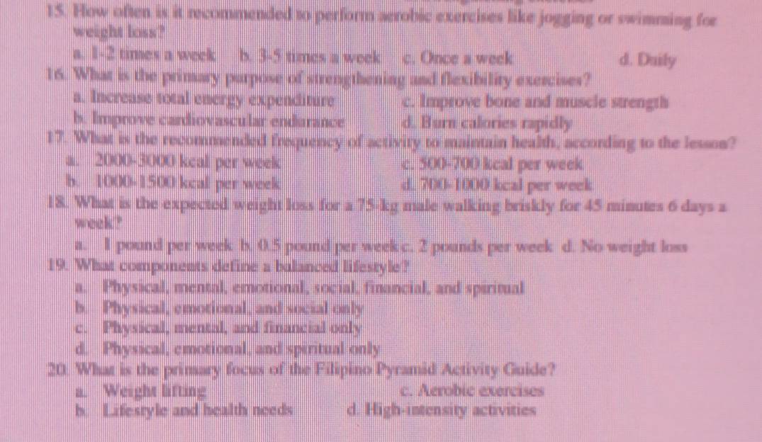 How often is it recommended to perform aerobic exercises like jogging or swimming for
weight loss?
a. 1-2 times a week b. 3-5 times a week c. Once a week d. Duily
16. What is the primary parpose of strengthening and flexibility exercises?
a. Increase total energy expenditure c. Improve bone and muscle strength
b. Improve cardiovascular endurance d, Burn calories rapidly
17. What is the recommended frequency of activity to maintain health, according to the lesson?
a. 2000-3000 keal per week c. 500-700 kcal per week
b. 1000-1500 kcal per week d 700-1000 kcal per week
18. What is the expected weight loss for a 75-kg male walking briskly for 45 minutes 6 days a
week?
a. I pound per week b. 0.5 pound per week c. 2 pounds per week d. No weight loss
19. What components define a balanced lifestyle?
a. Physical, mental, emotional, social, financial, and spiritual
b. Physical, emotional, and social only
c. Physical, mental, and financial only
d. Physical, emotional, and spiritual only
20. What is the primary focus of the Filipino Pyramid Activity Guide?
a. Weight lifting c. Aerobic exercises
b. Lifesryle and health needs d. High-intensity activities