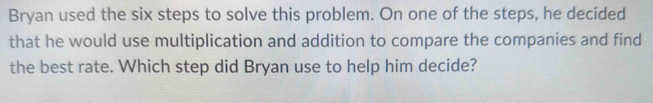 Bryan used the six steps to solve this problem. On one of the steps, he decided 
that he would use multiplication and addition to compare the companies and find 
the best rate. Which step did Bryan use to help him decide?