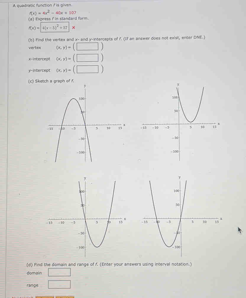 A quadratic function / is given.
f(x)=4x^2-40x+107
(a) Express f in standard form.
f(x)=|4(x-5)^2+57|x
(b) Find the vertex and x- and y-intercepts of f. (If an answer does not exist, enter DNE.)
vertex (x,y)=(□ )
x-intercept (x,y)=(□ )
y-intercept (x,y)=(□ )
(c) Ske
 
 
(d) Find the domain and range of f. (Enter your answers using interval notation.)
domain □
range □