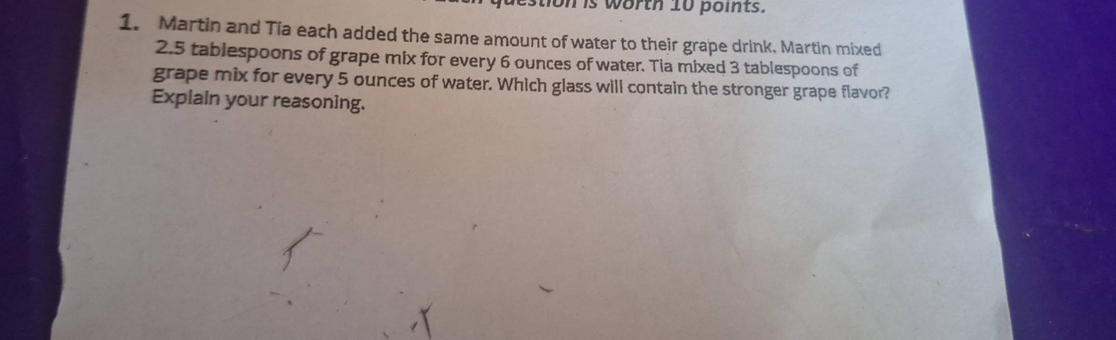 tion is worth 10 points. 
1. Martin and Tia each added the same amount of water to their grape drink, Martin mixed
2.5 tablespoons of grape mix for every 6 ounces of water. Tia mixed 3 tablespoons of 
grape mix for every 5 ounces of water. Which glass will contain the stronger grape flavor? 
Explain your reasoning.