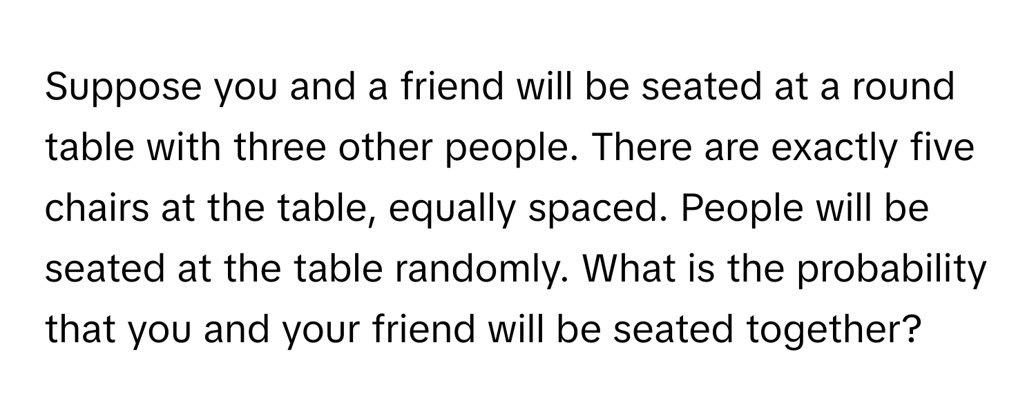 Suppose you and a friend will be seated at a round table with three other people. There are exactly five chairs at the table, equally spaced. People will be seated at the table randomly. What is the probability that you and your friend will be seated together?