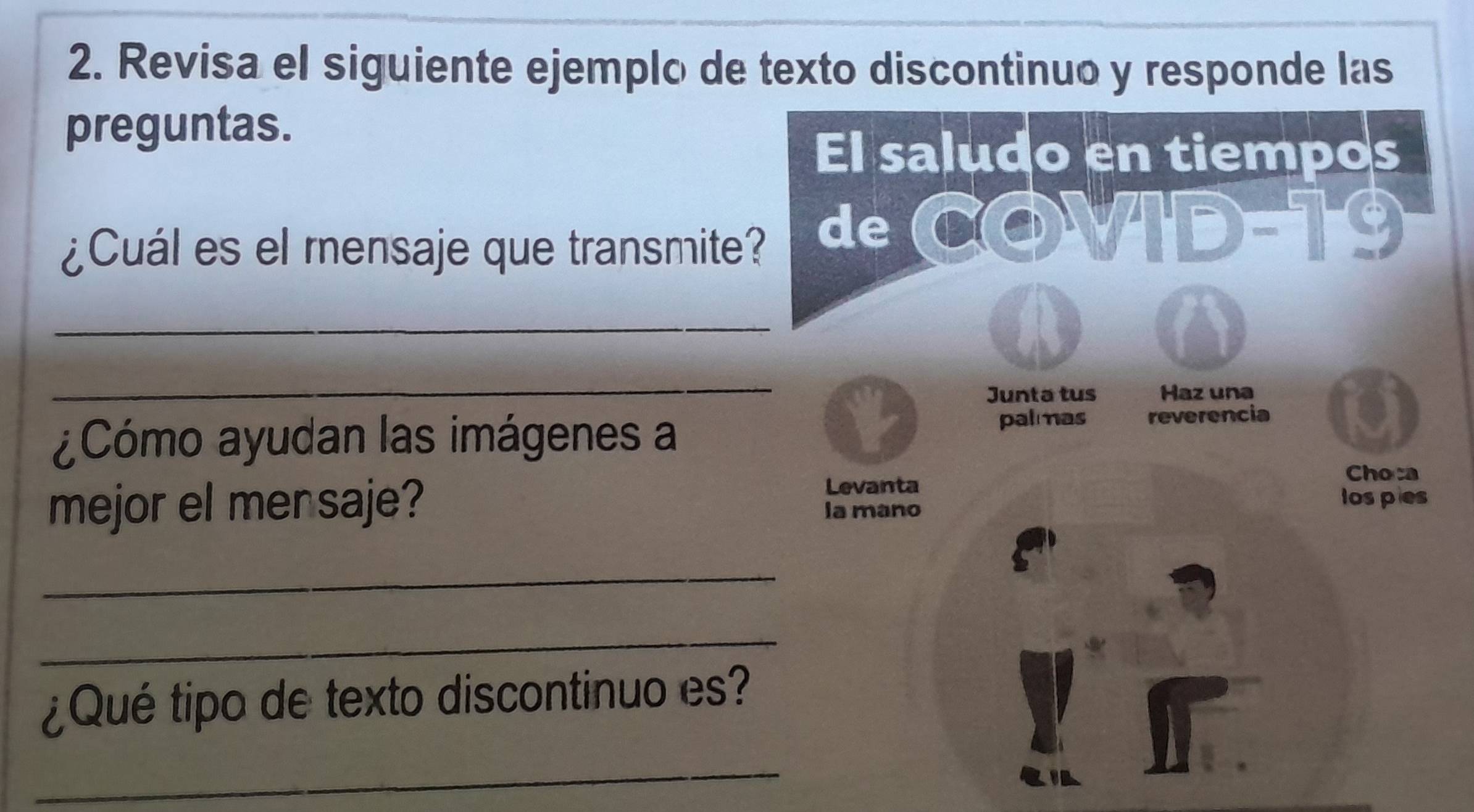 Revisa el siguiente ejemplo de texto discontinuo y responde las 
preguntas. 
El saludo en tiempos 
¿Cuál es el mensaje que transmite? de C(O)sqrt(A(D))=^-9
_ 
_ 
Junta tus Haz una 
palmas 
¿Cómo ayudan las imágenes a reverencia 
Levanta 
Choca 
mejor el mensaje? la mano 
los pies 
_ 
_ 
¿Qué tipo de texto discontinuo es? 
_ 
RIA