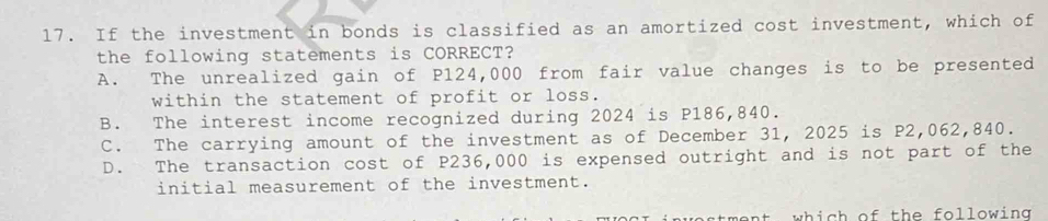 If the investment in bonds is classified as an amortized cost investment, which of
the following statements is CORRECT?
A. The unrealized gain of P124,000 from fair value changes is to be presented
within the statement of profit or loss.
B. The interest income recognized during 2024 is P186,840.
C. The carrying amount of the investment as of December 31, 2025 is P2,062,840.
D. The transaction cost of P236,000 is expensed outright and is not part of the
initial measurement of the investment.
nt which of th e following .