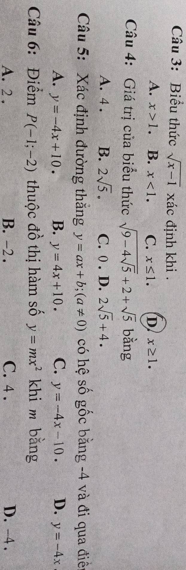 Biểu thức sqrt(x-1) xác định khi .
A. x>1. B. x<1</tex>. C. x≤ 1. D x≥ 1. 
Câu 4: Giá trị của biểu thức sqrt(9-4sqrt 5)+2+sqrt(5) bằng
A. 4. B. 2sqrt(5). C. 0. D. 2sqrt(5)+4. 
Câu 5: Xác định đường thăng y=ax+b; (a!= 0) có hệ số gốc bằng -4 và đi qua điê:
A. y=-4x+10. B. y=4x+10. C. y=-4x-10. D. y=-4x
Câu 6: Điểm P(-1;-2) thuộc đồ thị hàm số y=mx^2 khi m bǎng
A. 2. B. -2. C. 4. D. -4.