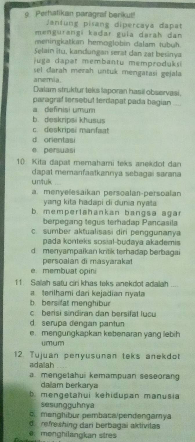 Perhatikan paragraf berikut!
Jantung pisang dipercaya dapat
mengurangi kadar gula darah dan 
meningkatkan hemoglobin dalam tubuh.
Selain itu, kandungan serat dan zat besinya
juga dapat membantu memproduksi
sel darah merah untuk mengatasi gejala
anemia.
Dalam struktur teks laporan hasil observasi,
paragraf tersebut terdapat pada bagian ....
a definisi umum
b. deskripsi khusus
c. deskripsi manfaat
d orientasi
e persuasi
10 Kita dapat memahami teks anekdot dan
dapat memanfaatkannya sebagai sarana
untuk
a. menyelesaikan persoalan-persoalan
yang kita hadapi di dunia nyata
b. mempertahankan bangsa agar
berpegang tegus terhadap Pancasila
c.sumber aktualisasi diri penggunanya
pada konteks sosial-budaya akademis
dmenyampaikan kritik terhadap berbagai
persoalan di masyarakat
e. membuat opini
11 Salah satu cir khas teks anekdot adalah ....
a terilhami dari kejadian nyata
b. bersifat menghibur
c berisi sindiran dan bersifat lucu
d serupa dengan pantun
e. mengungkapkan kebenaran yang lebih
umum
12. Tujuan penyusunan teks anekdot
adalah
a mengetahui kemampuan seseorang
dalam berkarya
b mengetahui kehidupan manusia
sesungguhnya
o menghibur pembaca/pendengarnya
d refreshing dari berbagai aktivitas
e menghilangkan stres