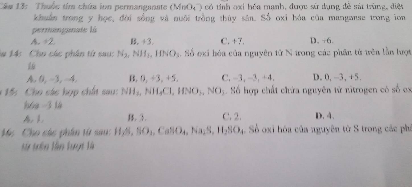 Thuốc tím chứa ion permanganate (MnO_4^(-) có tính oxi hóa mạnh, được sử dụng đề sát trùng, diệt
khuân trong y học, đời sống và nuôi trồng thủy sản. Số oxi hóa của manganse trong ion
permanganate là
A 42. B. +3. C. +7. D. +6.
*# 14: Cho các phân từ sau: N_2), NH_3, HNO_3 S6 o oxi hóa của nguyên tử N trong các phân tử trên lần lượt
14
A 0 -3, -4, B. 0, +3, +5. C. - 3, -3, +4. D. 0, -3, +5.
* 15: Cho các hợp chất sau: NH_3, NH_4Cl, HNO_3, NO_2 Số hợp chất chứa nguyên tử nitrogen có số ox
hóa -3 là
A B. 3. C. 2. D. 4.
M Cho các phân từ sau: H_2S, SO_3, CaSO_4, Na_2S, H_2SO_4. Số oxi hóa của nguyên từ S trong các phá
từ trên lần lượt là