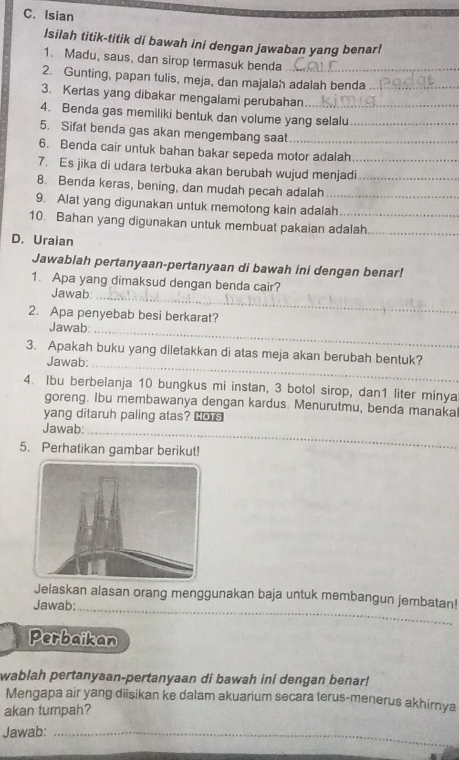 Isian 
Isilah titik-titik di bawah ini dengan jawaban yang benar! 
1. Madu, saus, dan sirop termasuk benda 
2. Gunting, papan tulis, meja, dan majalah adalah benda 
3. Kertas yang dibakar mengalami perubahan_ 
4. Benda gas memiliki bentuk dan volume yang selalu 
5. Sifat benda gas akan mengembang saat_ 
6. Benda cair untuk bahan bakar sepeda motor adalah 
7. Es jika di udara terbuka akan berubah wujud menjadi_ 
8. Benda keras, bening, dan mudah pecah adalah__ 
9. Alat yang digunakan untuk memotong kain adalah_ 
10. Bahan yang digunakan untuk membuat pakaian adalah_ 
D. Uraian 
Jawablah pertanyaan-pertanyaan di bawah ini dengan benar! 
_ 
1. Apa yang dimaksud dengan benda cair? 
Jawab: 
2. Apa penyebab besi berkarat? 
Jawab:_ 
3. Apakah buku yang diletakkan di atas meja akan berubah bentuk? 
Jawab:_ 
4. Ibu berbelanja 10 bungkus mi instan, 3 botol sirop, dan1 liter minya 
goreng. Ibu membawanya dengan kardus. Menurutmu, benda manaka! 
yang ditaruh paling atas? Cors 
Jawab:_ 
5. Perhatikan gambar berikut! 
Jelaskan alasan orang menggunakan baja untuk membangun jembatan! 
Jawab: 
_ 
Perbaikan 
wablah pertanyaan-pertanyaan di bawah ini dengan benar! 
Mengapa air yang diisikan ke dalam akuarium secara terus-menerus akhirnya 
akan tumpah? 
Jawab:_