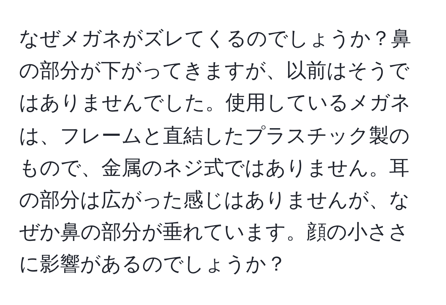 なぜメガネがズレてくるのでしょうか？鼻の部分が下がってきますが、以前はそうではありませんでした。使用しているメガネは、フレームと直結したプラスチック製のもので、金属のネジ式ではありません。耳の部分は広がった感じはありませんが、なぜか鼻の部分が垂れています。顔の小ささに影響があるのでしょうか？