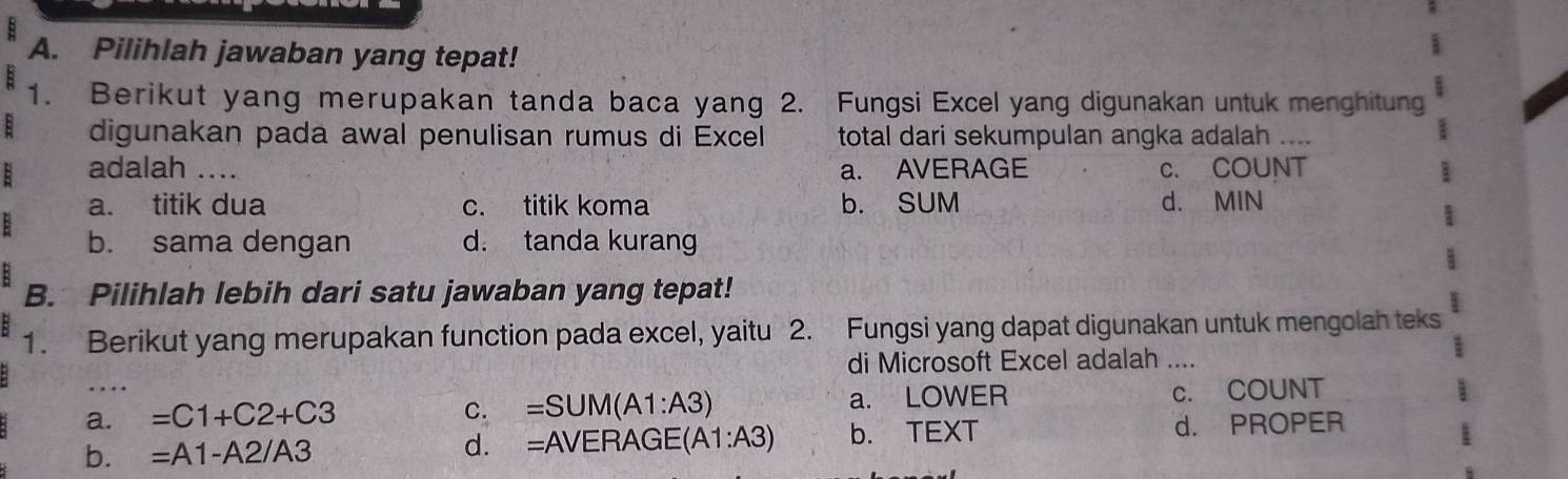 Pilihlah jawaban yang tepat!
1. Berikut yang merupakan tanda baca yang 2. Fungsi Excel yang digunakan untuk menghitung
: digunakan pada awal penulisan rumus di Excel total dari sekumpulan angka adalah ....
: adalah .... a. AVERAGE c. COUNT
a. titik dua c. titik koma b. SUM
: d. MIN
b. sama dengan d. tanda kurang
:
B. Pilihlah lebih dari satu jawaban yang tepat!
1. Berikut yang merupakan function pada excel, yaitu 2. Fungsi yang dapat digunakan untuk mengolah teks
di Microsoft Excel adalah ....
…
a._ =C1+C2+C3 a. LOWER c. COUNT
C. =SUM(A1:A3)
b. =A1-A2/A3 d. =AVERAG (A1:A3) b. TEXT d. PROPER