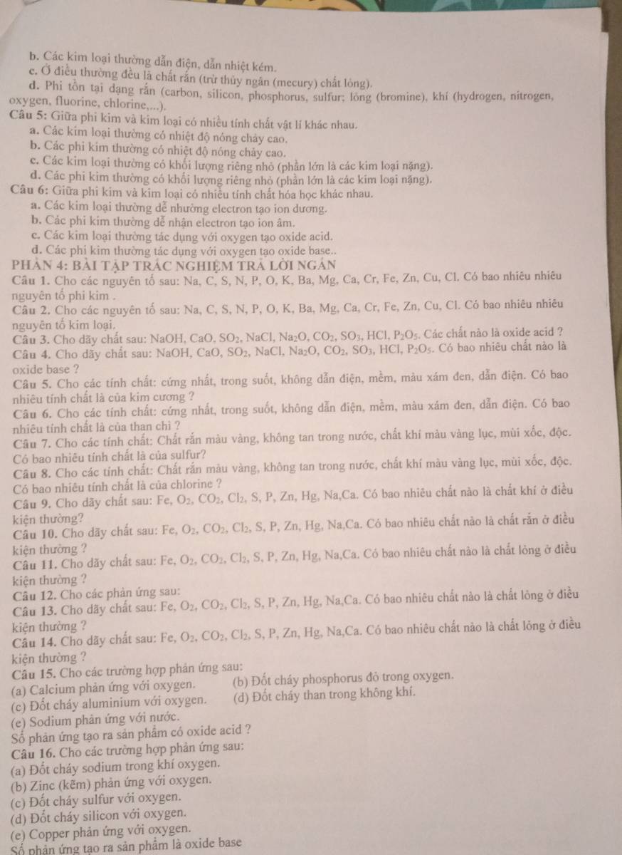 b. Các kim loại thường dẫn điện, dẫn nhiệt kém.
e. Ở điều thường đều là chất rắn (trừ thủy ngăn (mecury) chất lỏng).
d. Phi tôn tại dang rắn (carbon, silicon, phosphorus, sulfur; long (bromine), khí (hydrogen, nitrogen,
oxygen, fluorine, chlorine,...).
Câu 5: Giữa phi kim và kim loại có nhiều tính chất vật lí khác nhau.
a. Các kim loại thường có nhiệt độ nóng chảy cao.
b. Các phi kim thường có nhiệt độ nóng chảy cao.
c. Các kim loại thường có khổi lượng riêng nhỏ (phần lớn là các kim loại nặng).
d. Các phi kim thường có khối lượng riêng nhỏ (phần lớn là các kim loại nặng).
Câu 6: Giữa phi kim và kim loại có nhiều tính chất hóa học khác nhau.
a. Các kim loại thường dễ nhường electron tạo ion dương.
b. Các phi kim thường dễ nhận electron tạo ion âm.
c. Các kim loại thường tác dụng với oxygen tạo oxide acid.
d. Các phi kim thường tác dụng với oxygen tạo oxide base..
PhAN 4: BàI TậP TRÁC NGHIệM TRA LờI Ngán
Câu 1. Cho các nguyên tố sau: Na, C, S, N, P, O, K, Ba, Mg, Ca, Cr, Fe, Zn, Cu, Cl. Có bao nhiêu nhiêu
nguyên tổ phi kim .
Câu 2. Cho các nguyên tố sau: Na, C, S, N, P, O, K, Ba, Mg, Ca, Cr, Fe, Zn, Cu, Cl. Có bao nhiêu nhiêu
nguyên tố kim loại.
Câu 3. Cho dãy chất sau:  1 NaOH,CaO,SO_2, NaCl Na_2O,CO_2,SO_3,HCl,P_2O_5 5. Các chất nào là oxide acid ?
Câu 4. Cho dãy chất sau: NaOH,CaO,SO_2, NaCl,Na_2O,CO_2,SO_3,HCl,P_2O_5. Có bao nhiêu chất nào là
oxide base ?
Câu 5. Cho các tính chất: cứng nhất, trong suốt, không dẫn điện, mềm, màu xám đen, dẫn điện. Có bao
nhiêu tính chất là của kim cương ?
Câu 6. Cho các tính chất: cứng nhất, trong suốt, không dẫn điện, mềm, màu xám đen, dẫn điện. Có bao
nhiêu tỉnh chất là của than chì ?
Câu 7. Cho các tính chất: Chất rắn màu vàng, không tan trong nước, chất khí màu vàng lục, mùi xốc, độc.
Có bao nhiêu tính chất là của sulfur?
Câu 8. Cho các tính chất: Chất rắn màu vàng, không tan trong nước, chất khí màu vàng lục, mùi xốc, độc.
Có bao nhiêu tính chất là của chlorine ?
Câu 9. Cho dãy chất sau: Fe,O_2,CO_2,Cl_2,S,P,Zn,Hg , Na,Ca. Có bao nhiêu chất nào là chất khí ở điều
kiện thường?
Câu 10. Cho dãy chất sau: Fe,O_2,CO_2,Cl_2,S,P,Zn,Hg,Na,C a. Có bao nhiêu chất nào là chất rắn ở điều
kiện thường ?
Câu 11. Cho dãy chất sau: Fe,O_2,CO_2,Cl_2,S,P,Zn,Hg, Na,Ca. Có bao nhiêu chất nào là chất lỏng ở điều
kiện thường ?
Câu 12. Cho các phản ứng sau:
Câu 13. Cho dãy chất sau: Fe, O_2,CO_2,Cl_2,S,P,Zn,Hg,Na,C a. Có bao nhiêu chất nào là chất lông ở điều
kiện thường ?
Câu 14. Cho dãy chất sau: Fe, O_2,CO_2,Cl_2,S,P,Zn,Hg,Na,Ca Ta. Có bao nhiêu chất nào là chất lỏng ở điều
kiện thường ?
Câu 15. Cho các trường hợp phản ứng sau:
(a) Calcium phản ứng với oxygen. (b) Đốt cháy phosphorus đỏ trong oxygen.
(c) Đốt cháy aluminium với oxygen. (d) Đốt cháy than trong không khí.
(e) Sodium phản ứng với nước.
Số phản ứng tạo ra sản phẩm có oxide acid ?
Câu 16. Cho các trường hợp phản ứng sau:
(a) Đốt cháy sodium trong khí oxygen.
(b) Zinc (kẽm) phản ứng với oxygen.
(c) Đốt cháy sulfur với oxygen.
(d) Đốt cháy silicon với oxygen.
(e) Copper phản ứng với oxygen.
Số phần ứng tạo ra sản phẩm là oxide base