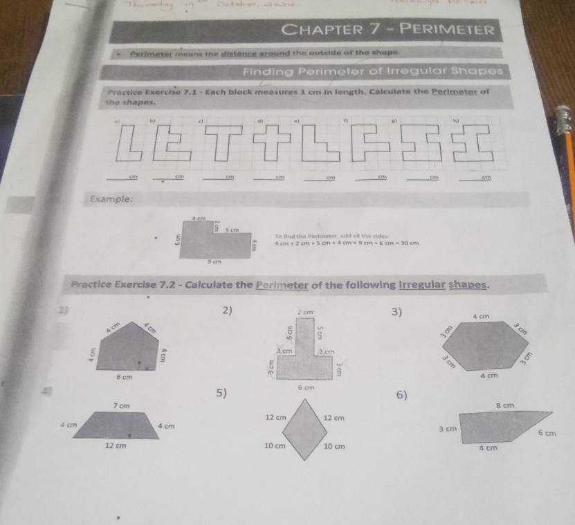 Chapter 7 - Perimeter 
Perimeter means the distance around the outside of the shape. 
Finding Perimeter of Irregular Shapes 
Practice Exercise 7.1 - Each block measures 1 cm in length. Calculate the Perimeter of 
she shapes. 
4 
() 
n 
nì 
“?” “” 0 _sm _cm cm
Example: 
To find the Perimater, add all the sides
4cm+2cm+5cm+4cm+9cm+6cm=30cm
Practice Exercise 7.2 - Calculate the Perimeter of the following Irregular shapes. 
2) 
3) 
2) 

4J 
5) 
6)