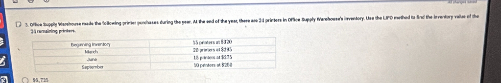 A changes sirred 
3. Office Supply Warehouse made the following printer purchases during the year. At the end of the year, there are 24 printers in Office Supply Warehouse's inventory. Use the LIFO method to find the inventory value of the
24 remaining printers.
$6,725