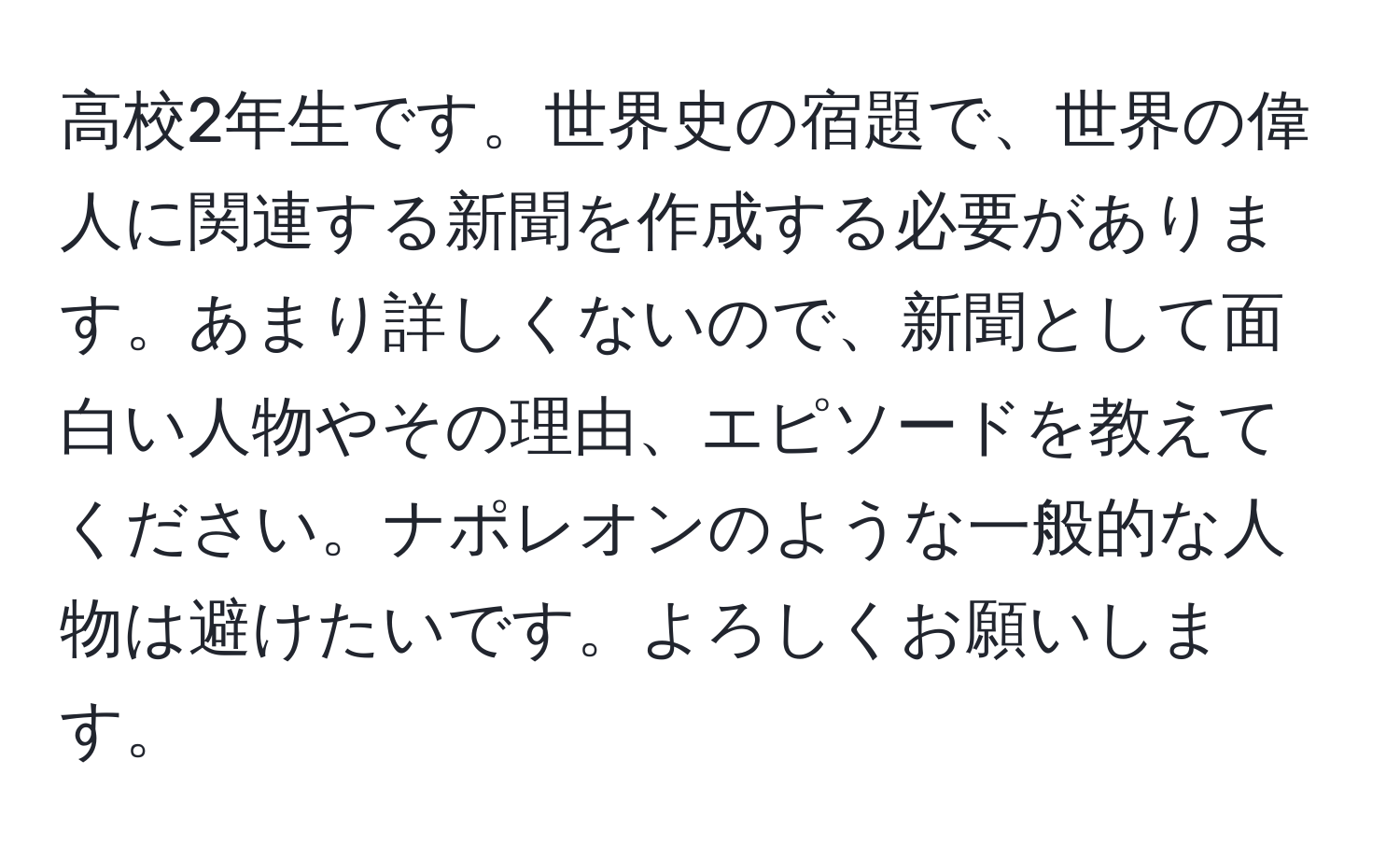 高校2年生です。世界史の宿題で、世界の偉人に関連する新聞を作成する必要があります。あまり詳しくないので、新聞として面白い人物やその理由、エピソードを教えてください。ナポレオンのような一般的な人物は避けたいです。よろしくお願いします。