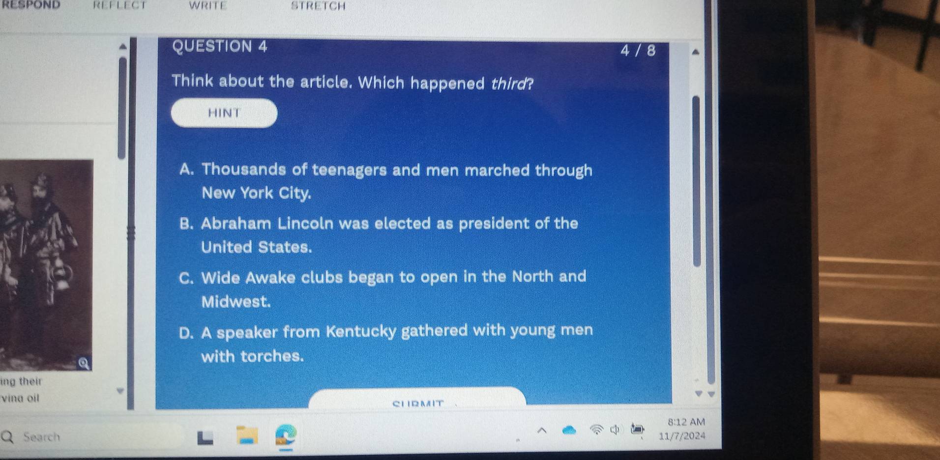 RESPOND WRITE STRETCH
QUESTION 4
4 8
Think about the article. Which happened third?
HINT
A. Thousands of teenagers and men marched through
New York City.
B. Abraham Lincoln was elected as president of the
United States.
C. Wide Awake clubs began to open in the North and
Midwest.
D. A speaker from Kentucky gathered with young men
with torches.
ing their
vina oil
CIBMIT
8:12 AM
Search 11/7/2024