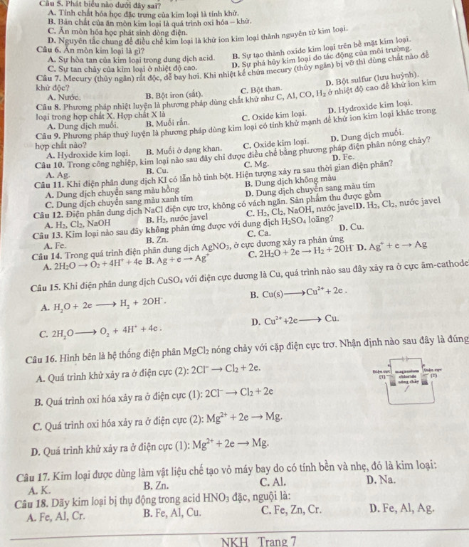 Cầu 5. Phát biêu nào dưới đây sai?
A. Tính chất hóa học đặc trưng của kim loại là tính khử,
B. Bản chất của ăn mòn kim loại là quá trình oxi hóa - khử.
C. Ăn mòn hóa học phát sinh dòng điện.
D. Nguyên tắc chung để điều chế kim loại là khử ion kim loại thành nguyên tử kim loại.
Câu 6. Ăn mòn kim loại là gì?
A. Sự hòa tan của kim loại trong dung dịch acid. B. Sự tạo thành oxide kim loại trên bể mặt kim loại.
D. Sự phá hủy kim loại do tác động của môi trường.
Câu 7. Mecury (thủy ngăn) rất độc, dể bay hơi. Khi nhiệt kế chứa mecury (thủy ngăn) bị vỡ thì dùng chất nào để
C. Sự tan chảy của kim loại ở nhiệt độ cao.
khử độc?
Câu 8. Phương pháp nhiệt luyện là phương pháp dùng chất khử như C. Bột than. C,AI,CO,H_2 D. Bột sulfur (lưu huỳnh).
A. Nước. B. Bột iron (sắt).
ở nhiệt độ cao để khử ion kim
A. Dung dịch muối. B. Muối rắn. C. Oxide kim loại. D. Hydroxide kim loại.
loại trong hợp chất X. Hợp chất X là
hợp chất nào? Câu 9. Phương pháp thuỷ luyện là phương pháp dùng kim loại có tính khử mạnh để khứ ion kim loại khác trong
A. Hydroxide kim loại. B. Muối ở dạng khan. C. Oxide kim loại. D. Dung dịch muối.
Câu 10. Trong công nghiệp, kim loại nào sau đây chỉ được điều chế băng phương pháp điện phân nóng chảy?
A. Ag. B. Cu. C. Mg.
Câu 11. Khi điện phân dung dịch KI có lẫn hồ tinh bột. Hiện tượng xảy ra sau thời gian điện phân? D. Fe.
A. Dung dịch chuyển sang màu hồng B. Dung dịch không màu
C. Dung dịch chuyển sang màu xanh tím D. Dung dịch chuyển sang màu tím
Câu 12. Điện phân dung dịch NaCl điện cực trợ, không có vách ngăn. Sản phẩm thu được gồm
A. H_2,Cl_2. , NaOH B. H_2, , nước javel C. H_2,Cl_2,NaOH , nước javelD. H_2,Cl_2, , nước javel
Câu 13. Kim loại nào sau đây không phản ứng được với dung dịch H_2SO_4 loäng?
A. Fe. B. Zn. C. Ca. D. Cu.
Câu 14. Trong quá trình điện phân dung dịch AgNO_3, , ở cực dương xảy ra phản ứng
A. 2H_2Oto O_2+4H^++4e B. Ag+eto Ag^+ C. 2H_2O+2eto H_2+2OH^- D. Ag^++eto Ag
Câu 15. Khỉ điện phân dung dịch Cu: 6C 04 với điện cực dương là Cu, quá trình nào sau đây xảy ra ở cực âm-cathode
B. Cu(s)to Cu^(2+)+2e.
A. H_2O+2eto H_2+2OH^-.
D. Cu^(2+)+2eto Cu.
C. 2H_2Oto O_2+4H^++4e.
Câu 16. Hình bên là hệ thống điện phân MgCl_2 nóng chảy với cặp điện cực trơ. Nhận định nào sau đây là đúng
A. Quá trình khử xảy ra ở điện cực (2): 2Cl^-to Cl_2+2e. Ciện cục
Điện mọc ====== chloride
(1
công thây
B. Quá trình oxi hóa xảy ra ở điện cực (1): 2Cl^-to Cl_2+2e
C. Quá trình oxi hóa xảy ra ở điện cực (2): Mg^(2+)+2eto Mg.
D. Quá trình khử xảy ra ở điện cực (1): Mg^(2+)+2eto Mg.
Câu 17. Kim loại được dùng làm vật liệu chế tạo vỏ máy bay do có tính bền và nhẹ, đó là kim loại:
A. K. B. Zn. C. Al. D. Na.
Câu 18. Dãy kim loại bị thụ động trong acid HNO_3 đặc, nguội là:
A. Fe, Al, Cr. B. Fe, Al, Cu. C. Fe, Zn, Cr. D. Fe, Al, Ag.
NKH Trang 7