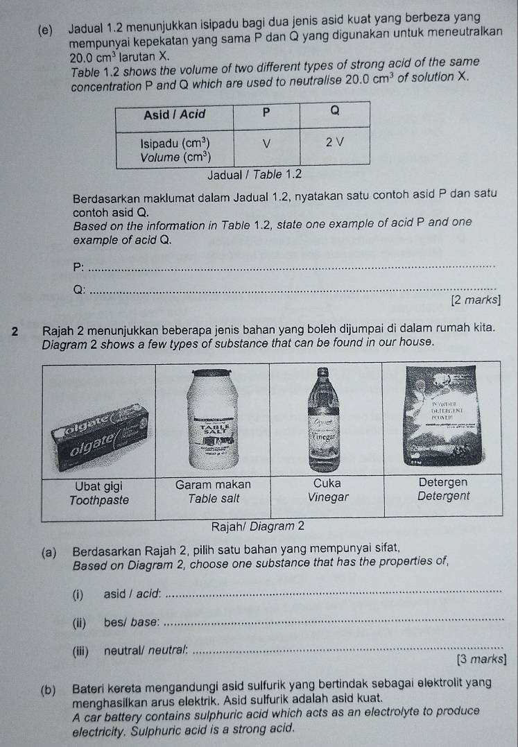 Jadual 1.2 menunjukkan isipadu bagi dua jenis asid kuat yang berbeza yang
mempunyai kepekatan yang sama P dan Q yang digunakan untuk meneutralkan
20.0cm^3 larutan X.
Table 1.2 shows the volume of two different types of strong acid of the same
concentration P and Q which are used to neutralise 20.0cm^3 of solution X.
Jadual / Table 1.2
Berdasarkan maklumat dalam Jadual 1.2, nyatakan satu contoh asid P dan satu
contoh asid Q.
Based on the information in Table 1.2, state one example of acid P and one
example of acid Q.
P:_
Q;_
[2 marks]
2 Rajah 2 menunjukkan beberapa jenis bahan yang boleh dijumpai di dalam rumah kita.
Diagram 2 shows a few types of substance that can be found in our house.
| N, E E RC E N ]
olgate
olgate
Vinegar
Ubat gigi Garam makan Cuka Detergen
Toothpaste Table salt Vinegar Detergent
Rajah/ Diagram 2
(a) Berdasarkan Rajah 2, pilih satu bahan yang mempunyai sifat,
Based on Diagram 2, choose one substance that has the properties of,
(i) asid / acid:
_
(ii) bes/ base:
_
(iii) neutral/ neutral:
_
[3 marks]
(b) Bateri kereta mengandungi asid sulfurik yang bertindak sebagai elektrolit yang
menghasiIkan arus elektrik. Asid sulfurik adalah asid kuat.
A car battery contains sulphuric acid which acts as an electrolyte to produce
electricity. Sulphuric acid is a strong acid.