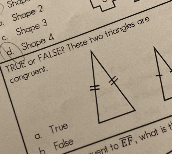 Shapa
. Shape 2
c. Shape 3
TRUE or FALSE? These two triangles are
d. Shape 4
congruent.
a、 True
ent to overline EF , what is t
b False