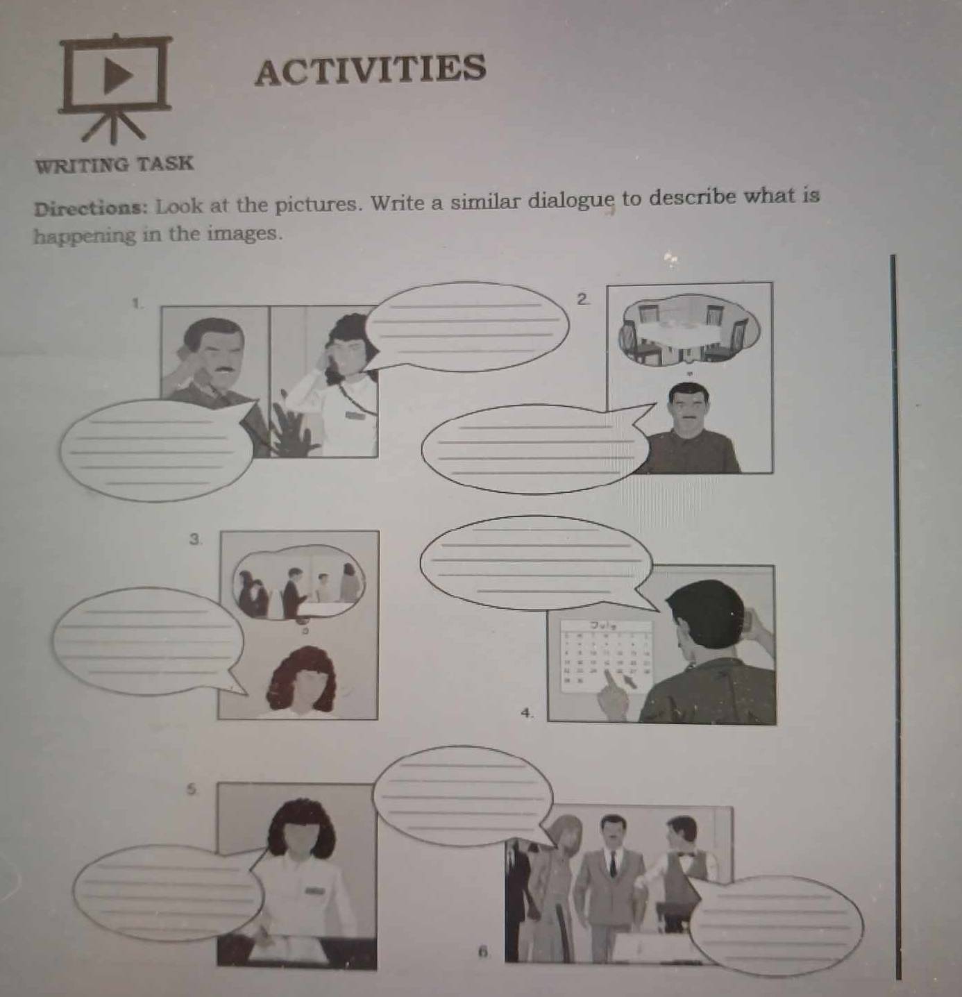 ACTIVITIES 
WRITING TASK 
Directions: Look at the pictures. Write a similar dialogue to describe what is 
happening in the images. 
_ 
_ 
_ 
_ 
4. 
_ 
5. 
_ 
_ 
_ 
_ 
_ 
_ 
_ 
_ 
6. 
_