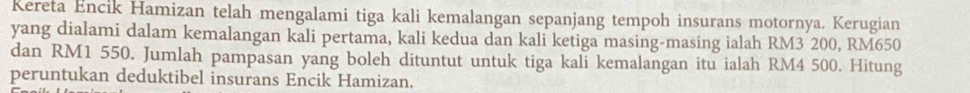 Kereta Encik Hamizan telah mengalami tiga kali kemalangan sepanjang tempoh insurans motornya. Kerugian 
yang dialami dalam kemalangan kali pertama, kali kedua dan kali ketiga masing-masing ialah RM3 200, RM650
dan RM1 550. Jumlah pampasan yang boleh dituntut untuk tiga kali kemalangan itu ialah RM4 500. Hitung 
peruntukan deduktibel insurans Encik Hamizan.