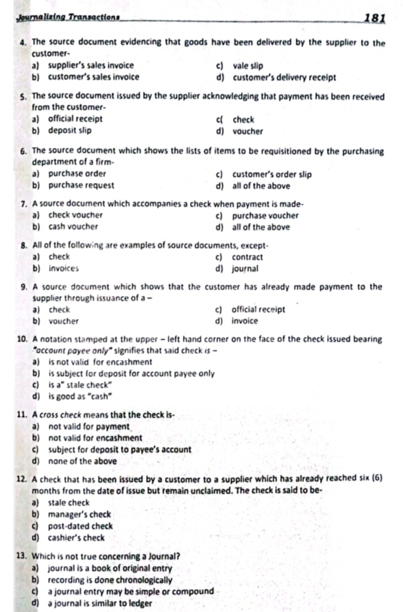 Journalizing Transactions 181
4. The source document evidencing that goods have been delivered by the supplier to the
customer
a) supplier's sales invoice c) vale slip
b) customer’s sales invoice d) customer's delivery receipt
5. The source document issued by the supplier acknowledging that payment has been received
from the customer-
a) official receipt c( check
b) deposit slip d) voucher
6. The source document which shows the lists of items to be requisitioned by the purchasing
department of a firm-
a) purchase order c) customer's order slip
b) purchase request d) all of the above
7. A source document which accompanies a check when payment is made-
a) check voucher c) purchase voucher
b) cash voucher d) all of the above
8. All of the following are examples of source documents, except-
a) check c) contract
b) invoices d) journal
9. A source document which shows that the customer has already made payment to the
supplier through issuance of a -
a) check c) official receipt
b) voucher d) invoice
10. A notation stamped at the upper - left hand corner on the face of the check issued bearing
"occount poyee only" signifies that said check is -
a) is not valid for encashment
b) is subject for deposit for account payee only
c) is a" stale check"
d) is good as “cash”
11. A cross check means that the check is-
a) not valid for payment
b) not valid for encashment
c) subject for deposit to payee’s account
d) none of the above
12. A check that has been issued by a customer to a supplier which has already reached six (6)
months from the date of issue but remain unclaimed. The check is said to be-
a) stale check
b) manager’s check
c) post-dated check
d) cashier's check
13. Which is not true concerning a Journal?
a) journal is a book of original entry
b) recording is done chronologically
c) a journal entry may be simple or compound
d) a journal is similar to ledger