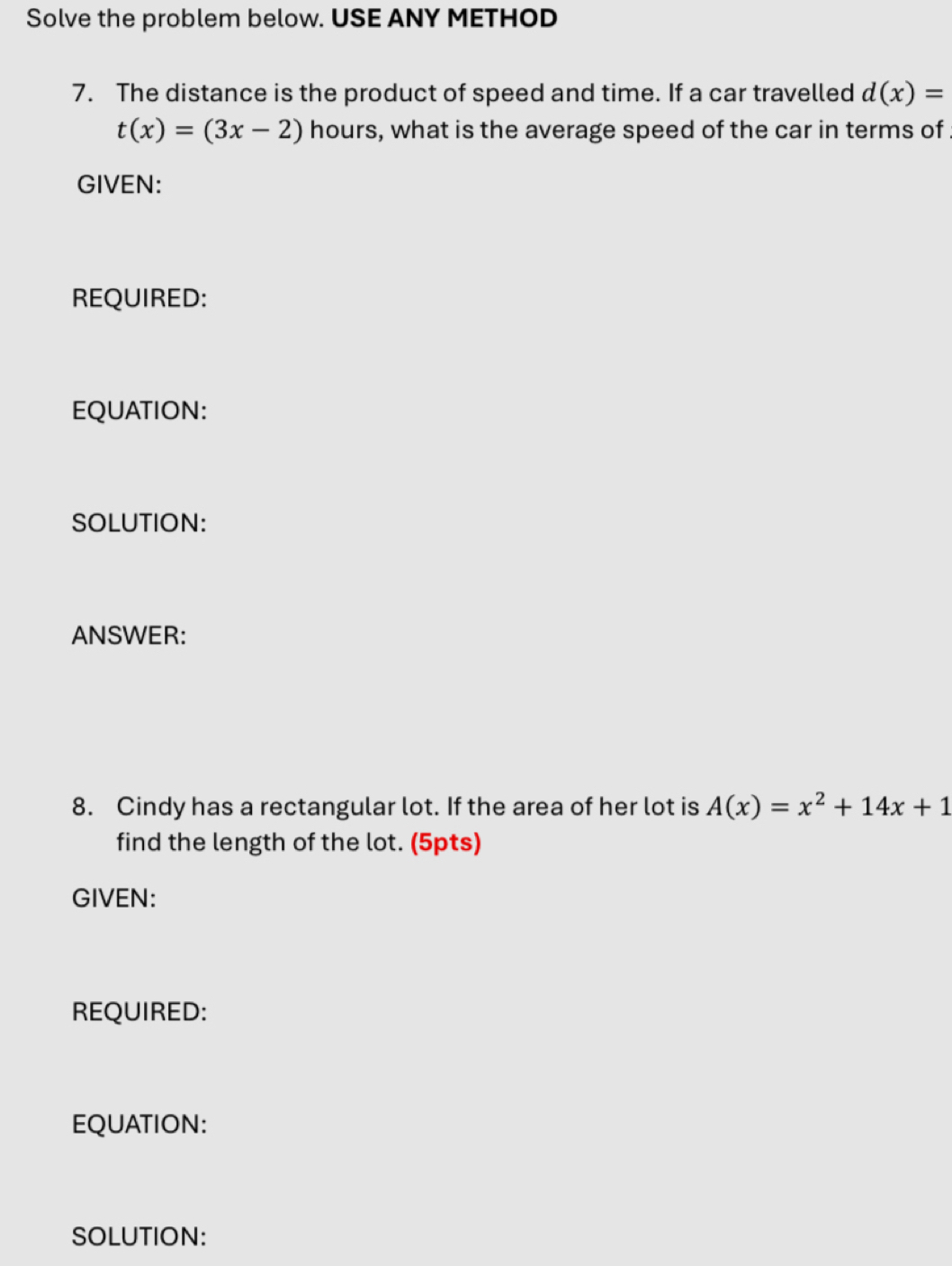 Solve the problem below. USE ANY METHOD
7. The distance is the product of speed and time. If a car travelled d(x)=
t(x)=(3x-2) hours, what is the average speed of the car in terms of 
GIVEN:
REQUIRED:
EQUATION:
SOLUTION:
ANSWER:
8. Cindy has a rectangular lot. If the area of her lot is A(x)=x^2+14x+1
find the length of the lot. (5pts)
GIVEN:
REQUIRED:
EQUATION:
SOLUTION: