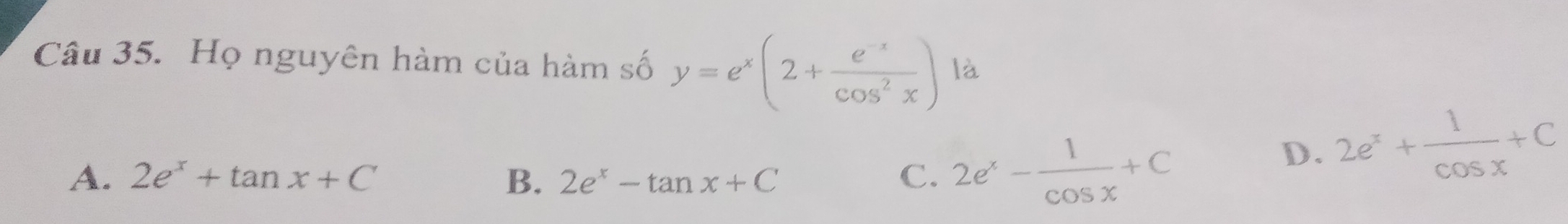 Họ nguyên hàm của hàm số y=e^x(2+ (e^(-x))/cos^2x ) là
A. 2e^x+tan x+C B. 2e^x-tan x+C C. 2e^x- 1/cos x +C
D. 2e^x+ 1/cos x +C