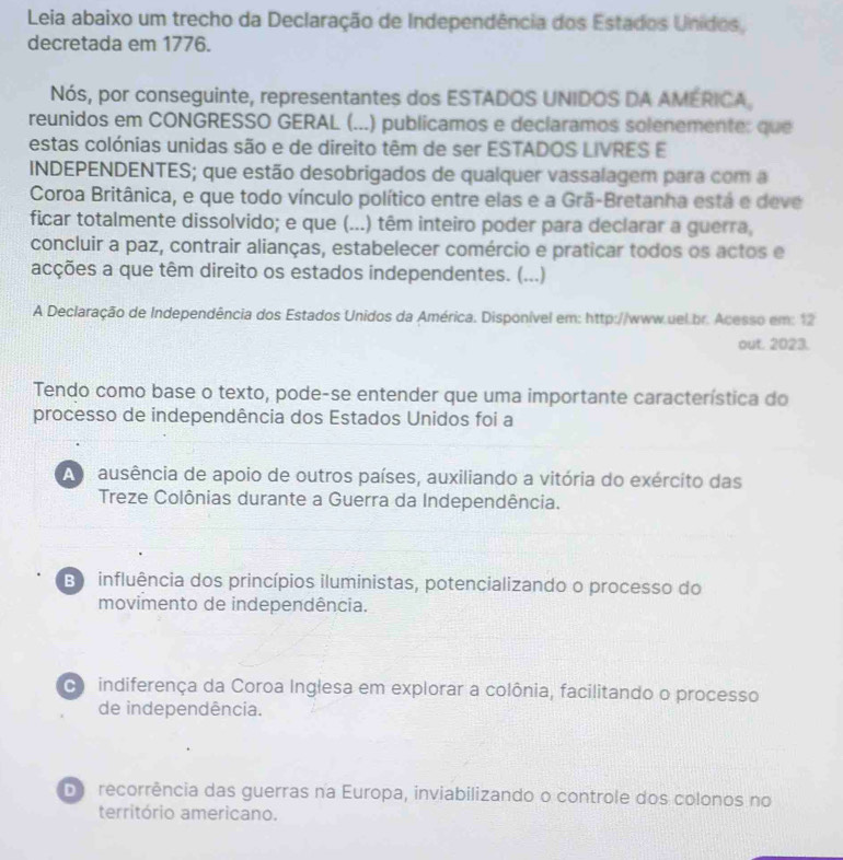 Leia abaixo um trecho da Declaração de Independência dos Estados Unidos,
decretada em 1776.
Nós, por conseguinte, representantes dos ESTADOS UNIDOS DA AMERICA,
reunidos em CONGRESSO GERAL (...) publicamos e declaramos solenemente: que
estas colónias unidas são e de direito têm de ser ESTADOS LIVRES E
INDEPENDENTES; que estão desobrigados de qualquer vassalagem para com a
Coroa Britânica, e que todo vínculo político entre elas e a Grã-Bretanha está e deve
ficar totalmente dissolvido; e que (...) têm inteiro poder para declarar a guerra,
concluir a paz, contrair alianças, estabelecer comércio e praticar todos os actos e
acções a que têm direito os estados independentes. (...)
A Declaração de Independência dos Estados Unidos da América. Disponível em: http://www.uel.br. Acesso em: 12
out. 2023.
Tendo como base o texto, pode-se entender que uma importante característica do
processo de independência dos Estados Unidos foi a
A nausência de apoio de outros países, auxiliando a vitória do exército das
Treze Colônias durante a Guerra da Independência.
B influência dos princípios iluministas, potencializando o processo do
movimento de independência.
indiferença da Coroa Inglesa em explorar a colônia, facilitando o processo
de independência.
Do recorrência das guerras na Europa, inviabilizando o controle dos colonos no
território americano.