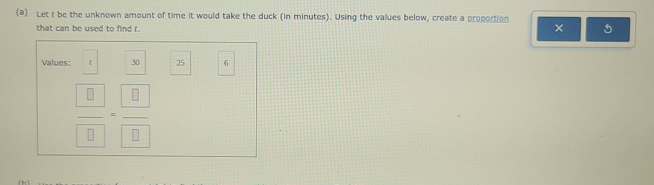 Let t be the unknown amount of time it would take the duck (in minutes). Using the values below, create a proportion 
that can be used to find t.
5
Values: 30 25 6
 □ /□  = □ /□  