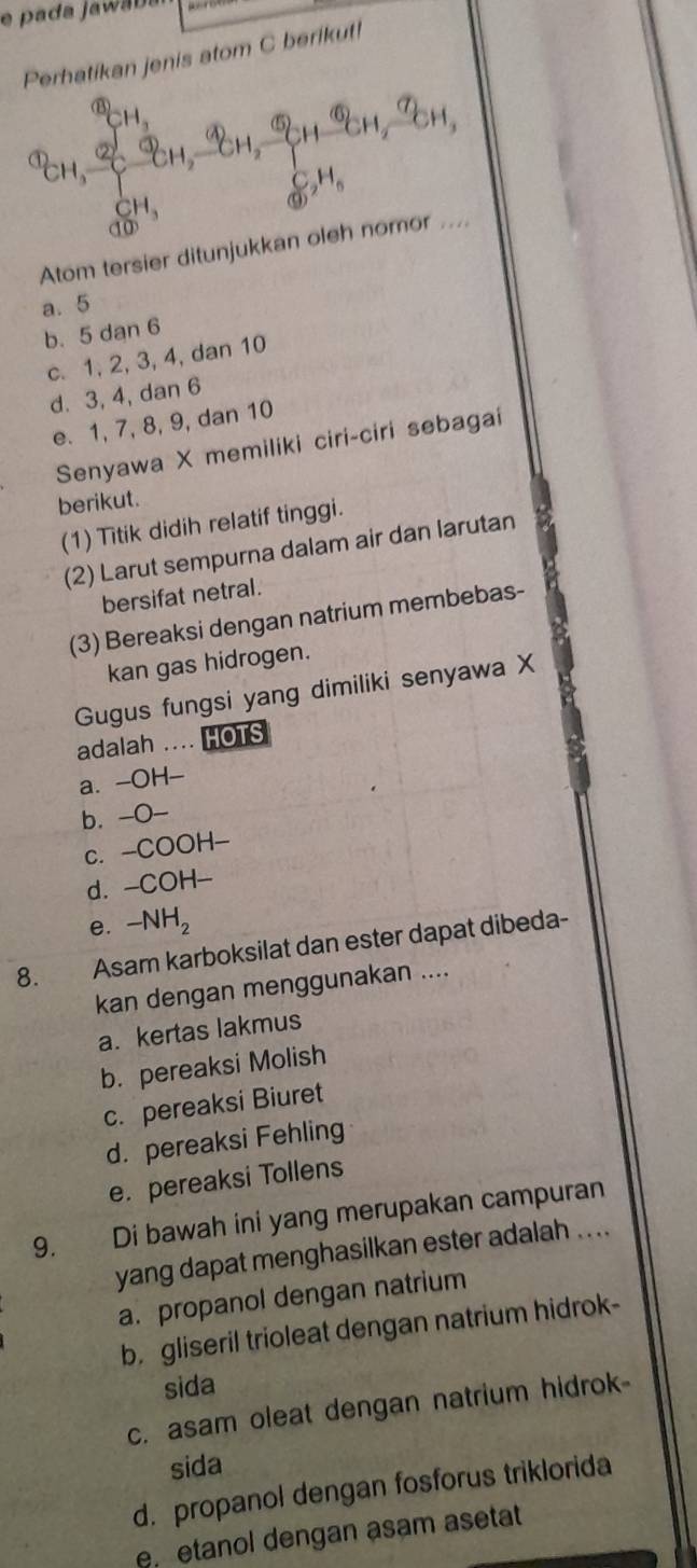 pada jawa da
Perhatikan jenis atom C berikut!
CH, ỉ CH, CH, १
 c/a  _2H_6
beginarrayr CH_3 10endarray
Atom tersier ditunjukkan oleh nomor ....
a. 5
b. 5 dan 6
c. 1, 2, 3, 4, dan 10
d. 3, 4, dan 6
e. 1, 7, 8, 9, dan 10
Senyawa X memiliki ciri-ciri sebagai
berikut.
(1) Titik didih relatif tinggi.
(2) Larut sempurna dalam air dan larutan
bersifat netral.
(3) Bereaksi dengan natrium membebas-
kan gas hidrogen.
Gugus fungsi yang dimiliki senyawa X
adalah .... HOTS
a. -OH-
b. -O-
c. -COOH-
d. -COH-
e. -NH_2
8. Asam karboksilat dan ester dapat dibeda-
kan dengan menggunakan ....
a. kertas lakmus
b. pereaksi Molish
c. pereaksi Biuret
d. pereaksi Fehling
e. pereaksi Tollens
9. Di bawah ini yang merupakan campuran
yang dapat menghasilkan ester adalah ....
a. propanol dengan natrium
b. gliseril trioleat dengan natrium hidrok-
sida
c. asam oleat dengan natrium hidrok-
sida
d. propanol dengan fosforus triklorida
e etanol dengan asam asetat