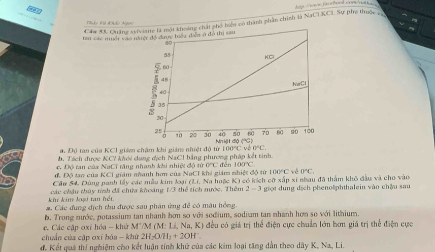 Thấy Vũ Khắc Ngọc
Cầu 53. Quặng sylổ biến có thành phần chính là NaCl,KCl. Sự phụ thuộc củ
tan các muối vào nh
a. Độ tan của KCl giảm chậm khi giám nhiệt độ từ 100°C vè 0°C.
b. Tách được KCl khỏi dung dịch NaCl bằng phương pháp kết tinh.
c. Độ tan của NaCl tăng nhanh khi nhiệt độ từ 0°C đến 100°C.
d. Độ tan của KCl giảm nhanh hơn của NaCl khi giảm nhiệt độ từ 100°C về 0°C.
Câu 54. Dùng panh lấy các mẫu kim loại (Li, Na hoặc K) có kích cỡ xấp xỉ nhau đã thẩm khô dầu và cho vào
các chậu thủy tinh đã chứa khoảng 1/3 thể tích nước. Thêm 2 - 3 giọt dung dịch phenolphthalein vào chậu sau
khi kim loại tan hết.
a. Các dung dịch thu được sau phản ứng đề có màu hồng.
b. Trong nước, potassium tan nhanh hơn so với sodium, sodium tan nhanh hơn so với lithium.
c. Các cặp oxi hóa - khử M*/M (M: Li, Na, K) đều có giá trị thế điện cực chuẩn lớn hơn giá trị thế điện cực
chuẩn của cặp oxi hóa - khử 2H_2O/H_2+2OH^-.
d. Kết quả thí nghiệm cho kết luận tính khử của các kim loại tăng dần theo dãy K, Na, Li.