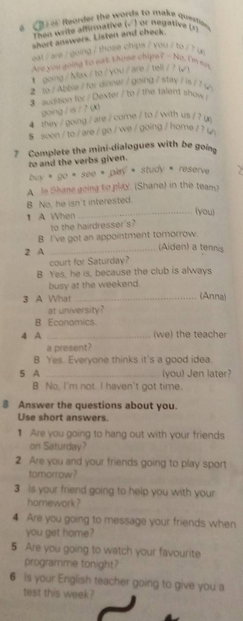 Reorder the words to make question
Then write affirmative (√) or negative ()
short answers. Listen and check
eat / are / going / those chips / you / to / ? un
Are you going to eat those chips? - No, I'm not.
① going / Max/ to / you / are / tell/ ? (√ )
to / Abbie / for dinner / going / stay / is / ? (
3 audition for / Dexter / to / the talent show /
going / is / ? (K
4 they / going / are / come / to / with us / ?(
soon / to / are / go / we / going / home / ? (√)
7 Complete the mini-dialogues with be going
to and the verbs given.
buy * go * see * play = study * reserve 
A Je Shane going to play. (Shane) in the team?
B No, he isn't interested.
1 A When
_(you)
to the hairdresser's?
B I've got an appointment tomorrow.
2 A
_Aiden) a tennis
court for Saturday?
B Yes, he is, because the club is always
busy at the weekend.
3 A What_
(Anna)
at university?
B Economics.
4 A _(we) the teacher
a present?
B Yes. Everyone thinks it's a good idea.
5 A _you) Jen later?
B No, I'm not. I haven't got time.
§ Answer the questions about you.
Use short answers.
1 Are you going to hang out with your friends
on Saturday?
2 Are you and your friends going to play sport
tomorrow?
3 is your friend going to help you with your
homework?
4 Are you going to message your friends when
you get home?
5 Are you going to watch your favourite
programme tonight?
6 is your English teacher going to give you a
test this week?