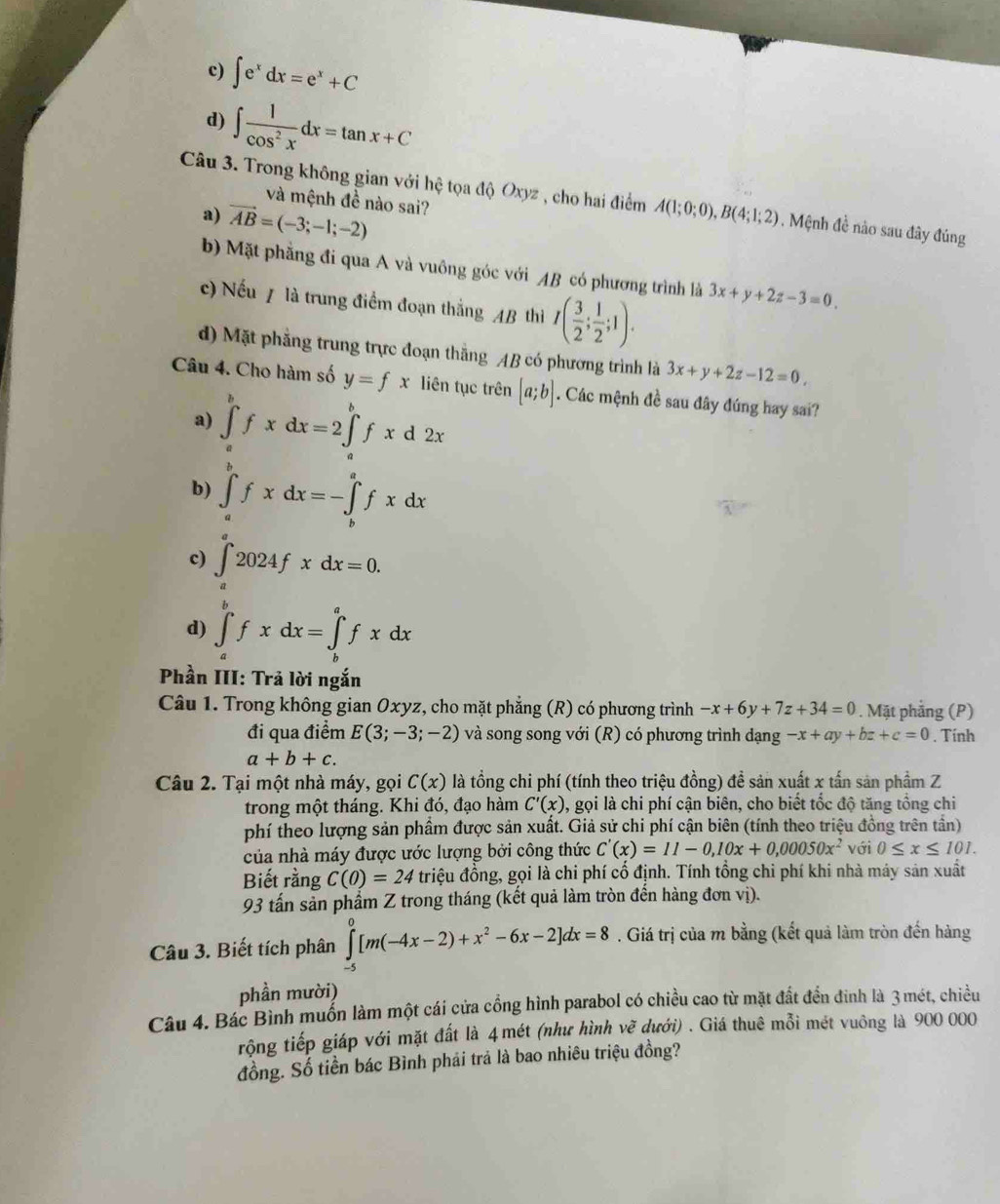 c) ∈t e^xdx=e^x+C
d) ∈t  1/cos^2x dx=tan x+C
Câu 3. Trong không gian với hệ tọa độ Oxyz , cho hai điểm A(1;0;0),B(4;1;2). Mệnh đề nào sau đây đúng
và mệnh đề nào sai?
a) vector AB=(-3;-1;-2)
b) Mặt phẳng đi qua A và vuông góc với AB có phương trình là 3x+y+2z-3=0.
c) Nếu / là trung điểm đoạn thắng AB thì I( 3/2 ; 1/2 ;1).
d) Mặt phẳng trung trực đoạn thắng AB có phương trình là 3x+y+2z-12=0,
Câu 4. Cho hàm số y=fx liên tục trên [a;b]. Các mệnh đề sau đây đúng hay sai?
a) ∈tlimits _a^(bfxdx=2∈tlimits _a^bfxd2x
b) ∈tlimits _a^bfxdx=-∈tlimits _b^afxdx
c) ∈t _a^a2024fxdx=0.
d) ∈tlimits _a^bfxdx=∈tlimits _b^afxdx
Phần III: Trả lời ngắn
Câu 1. Trong không gian Oxyz, cho mặt phẳng (R) có phương trình -x+6y+7z+34=0. Mặt phẳng (P)
đi qua điểm E(3;-3;-2) và song song với (R) có phương trình dạng -x+ay+bz+c=0. Tính
a+b+c.
Câu 2. Tại một nhà máy, gọi C(x) là tổng chi phí (tính theo triệu đồng) đề sản xuất x tấn sản phầm Z
trong một tháng. Khi đó, đạo hàm C'(x) 0, gọi là chi phí cận biên, cho biết tốc độ tăng tổng chi
phí theo lượng sản phẩm được sản xuất. Giả sử chi phí cận biên (tính theo triệu đồng trên tần)
của nhà máy được ước lượng bởi công thức C'(x)=11-0,10x+0,00050x^2) với 0≤ x≤ 101.
Biết rằng C(0)=24 triệu đồng, gọi là chi phí cố định. Tính tổng chi phí khi nhà máy sản xuất
93 tấn sản phẩm Z trong tháng (kết quả làm tròn đến hàng đơn vị).
Câu 3. Biết tích phân ∈tlimits _(-5)^0[m(-4x-2)+x^2-6x-2]dx=8. Giá trị của m bằng (kết quả làm tròn đến hàng
phần mười)
Câu 4. Bác Bình muốn làm một cái cửa cổng hình parabol có chiều cao từ mặt đất đền đinh là 3 mét, chiều
rộng tiếp giáp với mặt đất là 4 mét (như hình vẽ dưới) . Giá thuê mỗi mét vuông là 900 000
đồng. Số tiền bác Bình phải trả là bao nhiêu triệu đồng?