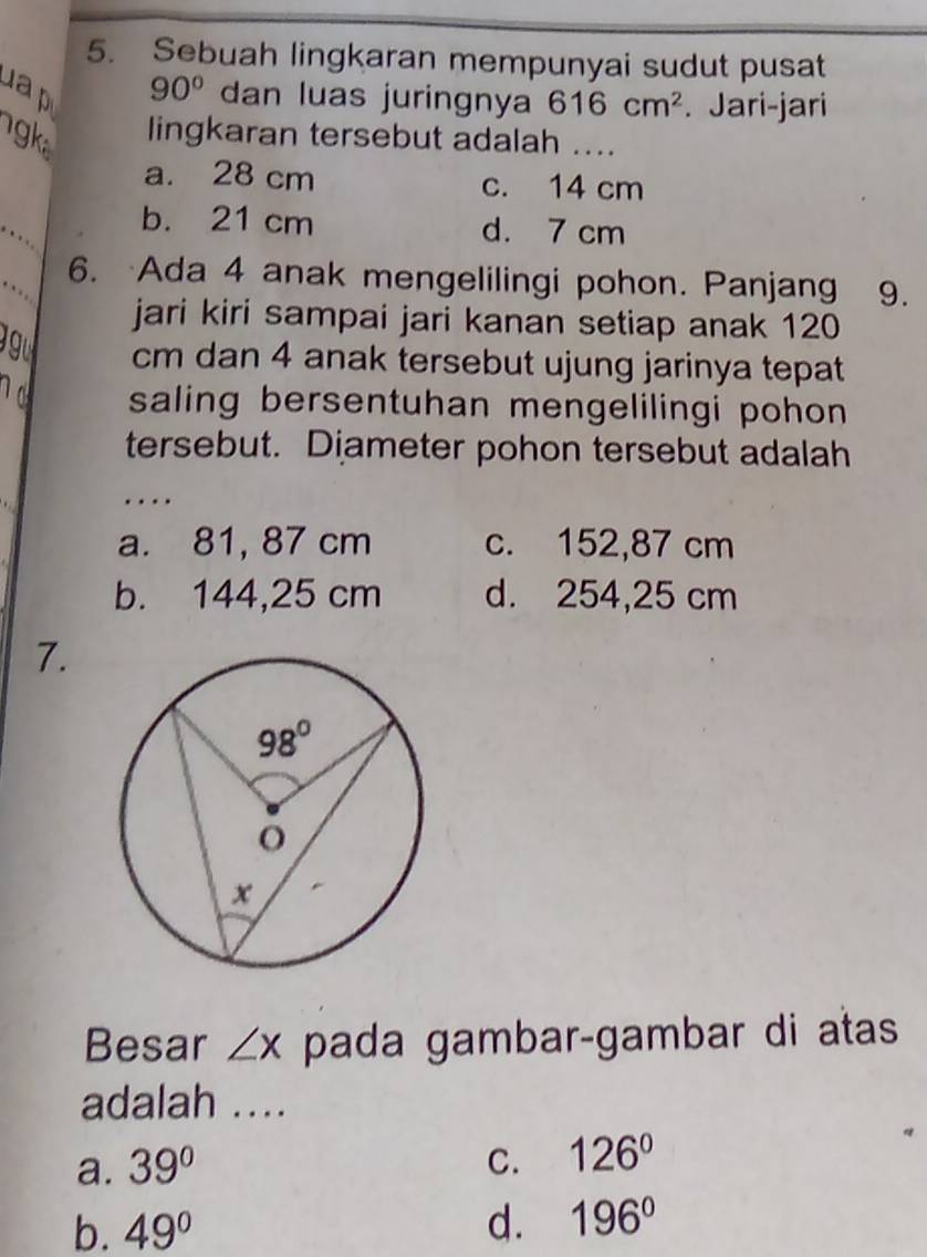 Sebuah lingkaran mempunyai sudut pusat
u
90° dan luas juringnya 616cm^2. Jari-jari
lingkaran tersebut adalah ....
a. 28 cm c. 14 cm
b. 21 cm d. 7 cm
6. Ada 4 anak mengelilingi pohon. Panjang 9.
jari kiri sampai jari kanan setiap anak 120
g u cm dan 4 anak tersebut ujung jarinya tepat
1d saling bersentuhan mengelilingi pohon 
tersebut. Diameter pohon tersebut adalah
..
a. 81, 87 cm c. 152,87 cm
b. 144,25 cm d. 254,25 cm
7.
Besar ∠ x pada gambar-gambar di atas
adalah ....
a. 39° C. 126°
b. 49° d. 196°