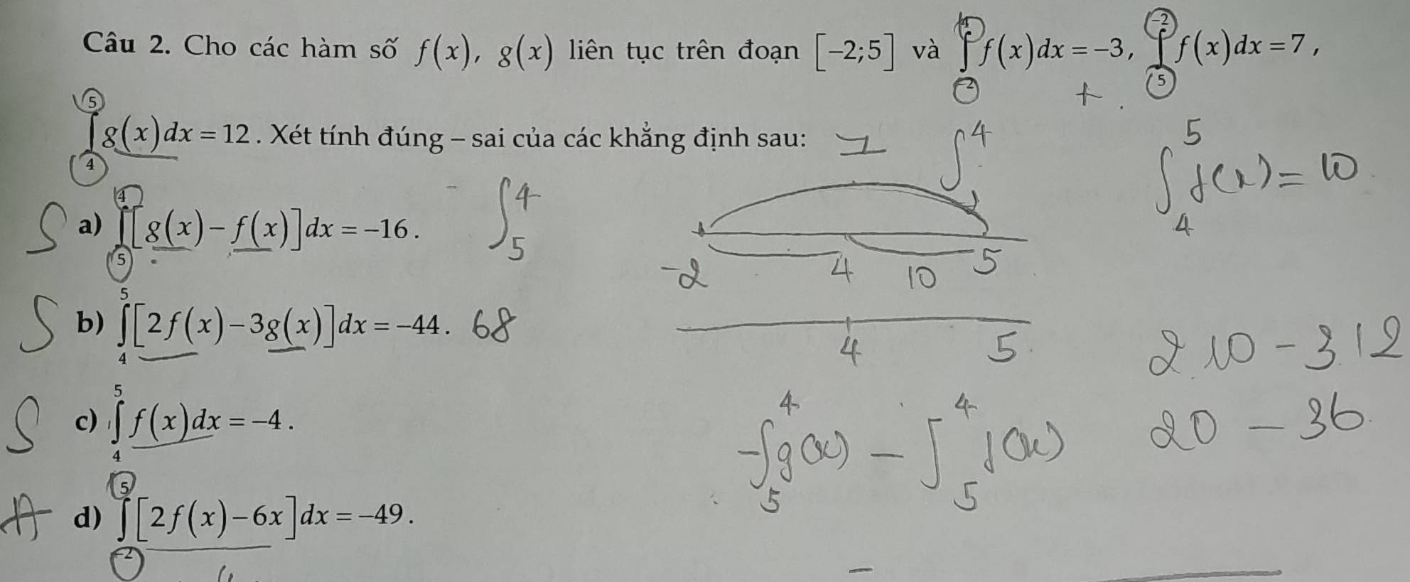 Cho các hàm số f(x), g(x) liên tục trên đoạn [-2;5] và □ f(x)dx=-3, f(x)dx=7, 
5
g(x)dx=12. Xét tính đúng - sai của các khẳng định sau:
4
a) prodlimits _-^4[g(x)-f(x)]dx=-16.
b) ∈t [2f(x)-3g(x)]dx=-44.
c) ∈tlimits _4^5f(x)dx=-4.
d) ∈tlimits _0^5[2f(x)-6x]dx=-49.